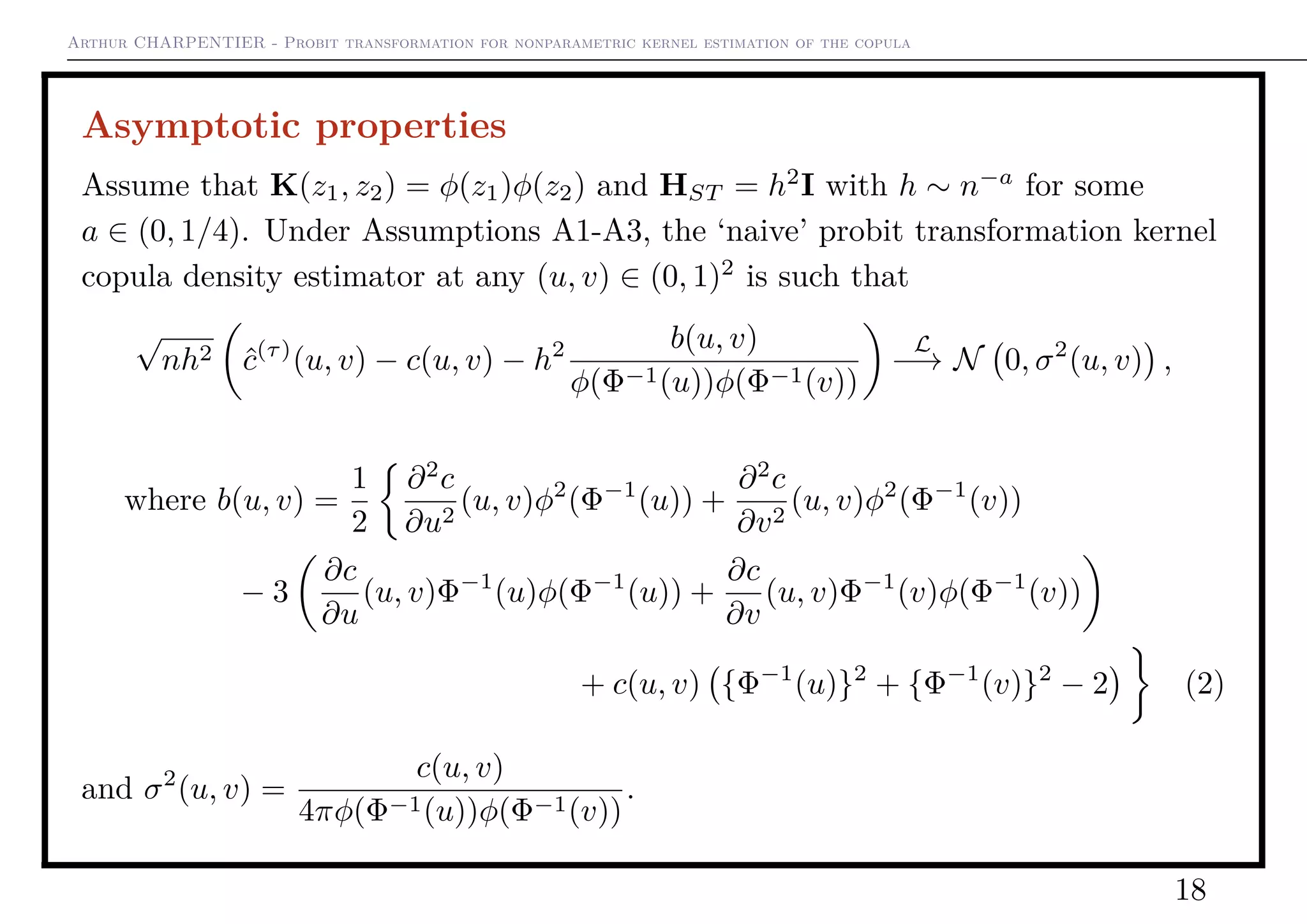 Arthur CHARPENTIER - Probit transformation for nonparametric kernel estimation of the copula
Asymptotic properties
Assume that K(z1, z2) = φ(z1)φ(z2) and HST = h2
I with h ∼ n−a
for some
a ∈ (0, 1/4). Under Assumptions A1-A3, the ‘naive’ probit transformation kernel
copula density estimator at any (u, v) ∈ (0, 1)2
is such that
√
nh2 ˆc(τ)
(u, v) − c(u, v) − h2 b(u, v)
φ(Φ−1(u))φ(Φ−1(v))
L
−→ N 0, σ2
(u, v) ,
where b(u, v) =
1
2
∂2
c
∂u2
(u, v)φ2
(Φ−1
(u)) +
∂2
c
∂v2
(u, v)φ2
(Φ−1
(v))
− 3
∂c
∂u
(u, v)Φ−1
(u)φ(Φ−1
(u)) +
∂c
∂v
(u, v)Φ−1
(v)φ(Φ−1
(v))
+ c(u, v) {Φ−1
(u)}2
+ {Φ−1
(v)}2
− 2 (2)
and σ2
(u, v) =
c(u, v)
4πφ(Φ−1(u))φ(Φ−1(v))
.
18
 