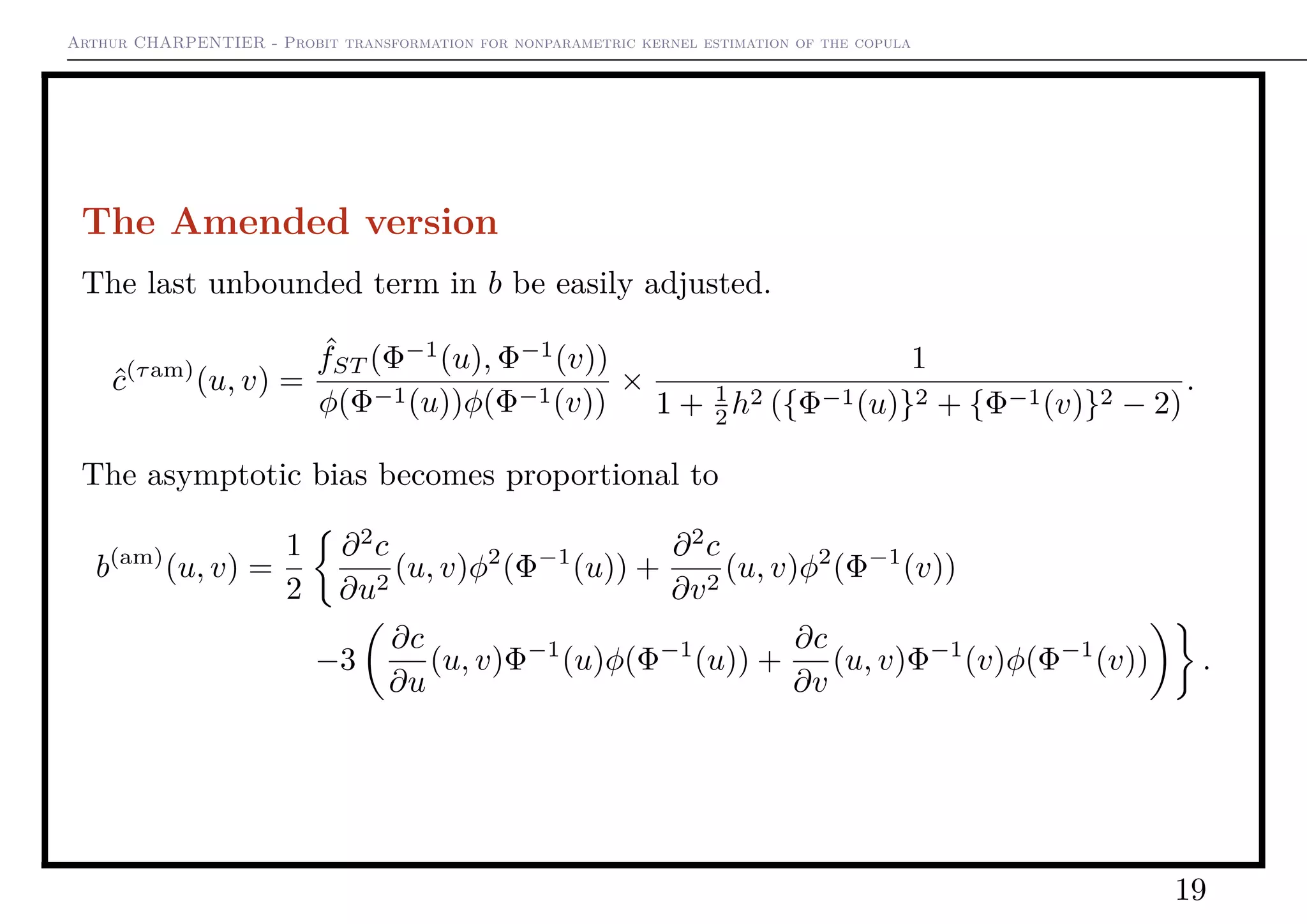 Arthur CHARPENTIER - Probit transformation for nonparametric kernel estimation of the copula
The Amended version
The last unbounded term in b be easily adjusted.
ˆc(τam)
(u, v) =
ˆfST (Φ−1
(u), Φ−1
(v))
φ(Φ−1(u))φ(Φ−1(v))
×
1
1 + 1
2 h2 ({Φ−1(u)}2 + {Φ−1(v)}2 − 2)
.
The asymptotic bias becomes proportional to
b(am)
(u, v) =
1
2
∂2
c
∂u2
(u, v)φ2
(Φ−1
(u)) +
∂2
c
∂v2
(u, v)φ2
(Φ−1
(v))
−3
∂c
∂u
(u, v)Φ−1
(u)φ(Φ−1
(u)) +
∂c
∂v
(u, v)Φ−1
(v)φ(Φ−1
(v)) .
19
 