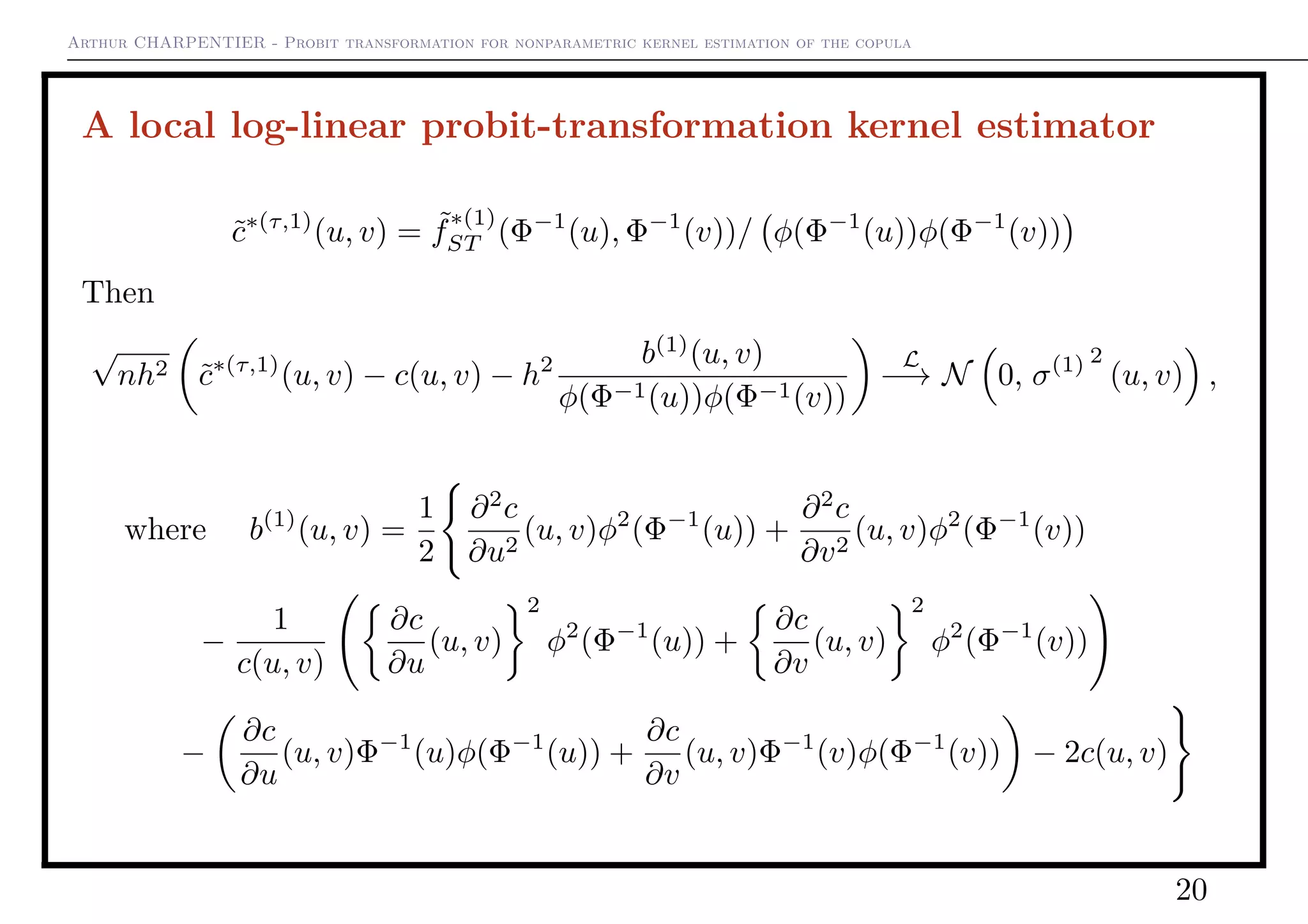 Arthur CHARPENTIER - Probit transformation for nonparametric kernel estimation of the copula
A local log-linear probit-transformation kernel estimator
˜c∗(τ,1)
(u, v) = ˜f
∗(1)
ST (Φ−1
(u), Φ−1
(v))/ φ(Φ−1
(u))φ(Φ−1
(v))
Then
√
nh2 ˜c∗(τ,1)
(u, v) − c(u, v) − h2 b(1)
(u, v)
φ(Φ−1(u))φ(Φ−1(v))
L
−→ N 0, σ(1) 2
(u, v) ,
where b(1)
(u, v) =
1
2
∂2
c
∂u2
(u, v)φ2
(Φ−1
(u)) +
∂2
c
∂v2
(u, v)φ2
(Φ−1
(v))
−
1
c(u, v)
∂c
∂u
(u, v)
2
φ2
(Φ−1
(u)) +
∂c
∂v
(u, v)
2
φ2
(Φ−1
(v))
−
∂c
∂u
(u, v)Φ−1
(u)φ(Φ−1
(u)) +
∂c
∂v
(u, v)Φ−1
(v)φ(Φ−1
(v)) − 2c(u, v)
20
 