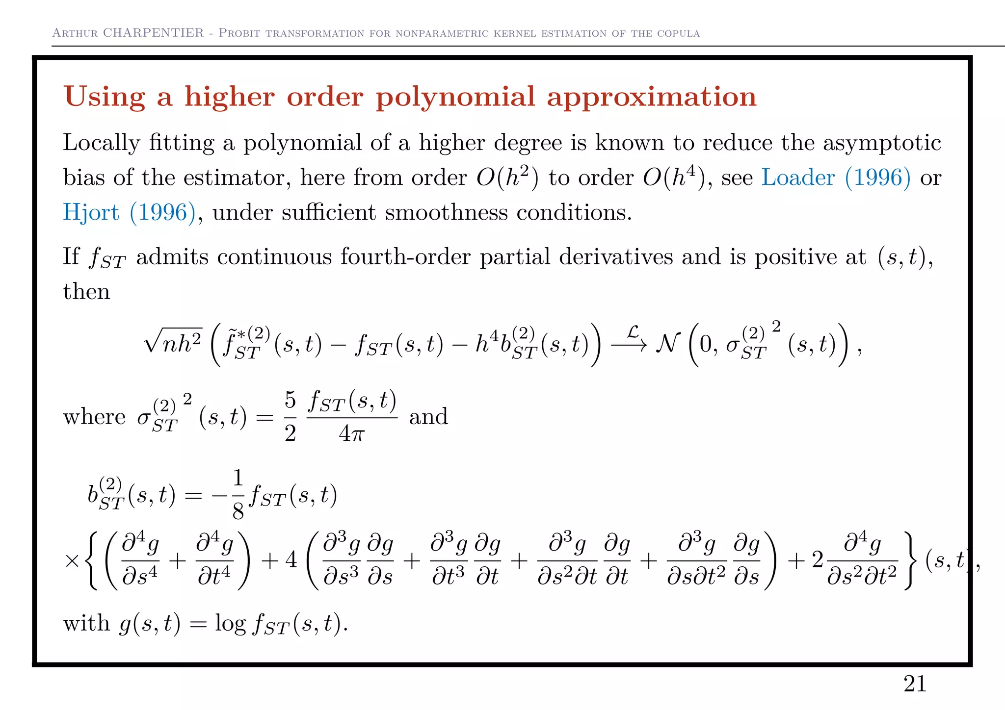 Arthur CHARPENTIER - Probit transformation for nonparametric kernel estimation of the copula
Using a higher order polynomial approximation
Locally ﬁtting a polynomial of a higher degree is known to reduce the asymptotic
bias of the estimator, here from order O(h2
) to order O(h4
), see Loader (1996) or
Hjort (1996), under suﬃcient smoothness conditions.
If fST admits continuous fourth-order partial derivatives and is positive at (s, t),
then
√
nh2 ˜f
∗(2)
ST (s, t) − fST (s, t) − h4
b
(2)
ST (s, t)
L
−→ N 0, σ
(2)
ST
2
(s, t) ,
where σ
(2)
ST
2
(s, t) =
5
2
fST (s, t)
4π
and
b
(2)
ST (s, t) = −
1
8
fST (s, t)
×
∂4
g
∂s4
+
∂4
g
∂t4
+ 4
∂3
g
∂s3
∂g
∂s
+
∂3
g
∂t3
∂g
∂t
+
∂3
g
∂s2∂t
∂g
∂t
+
∂3
g
∂s∂t2
∂g
∂s
+ 2
∂4
g
∂s2∂t2
(s, t),
with g(s, t) = log fST (s, t).
21
 