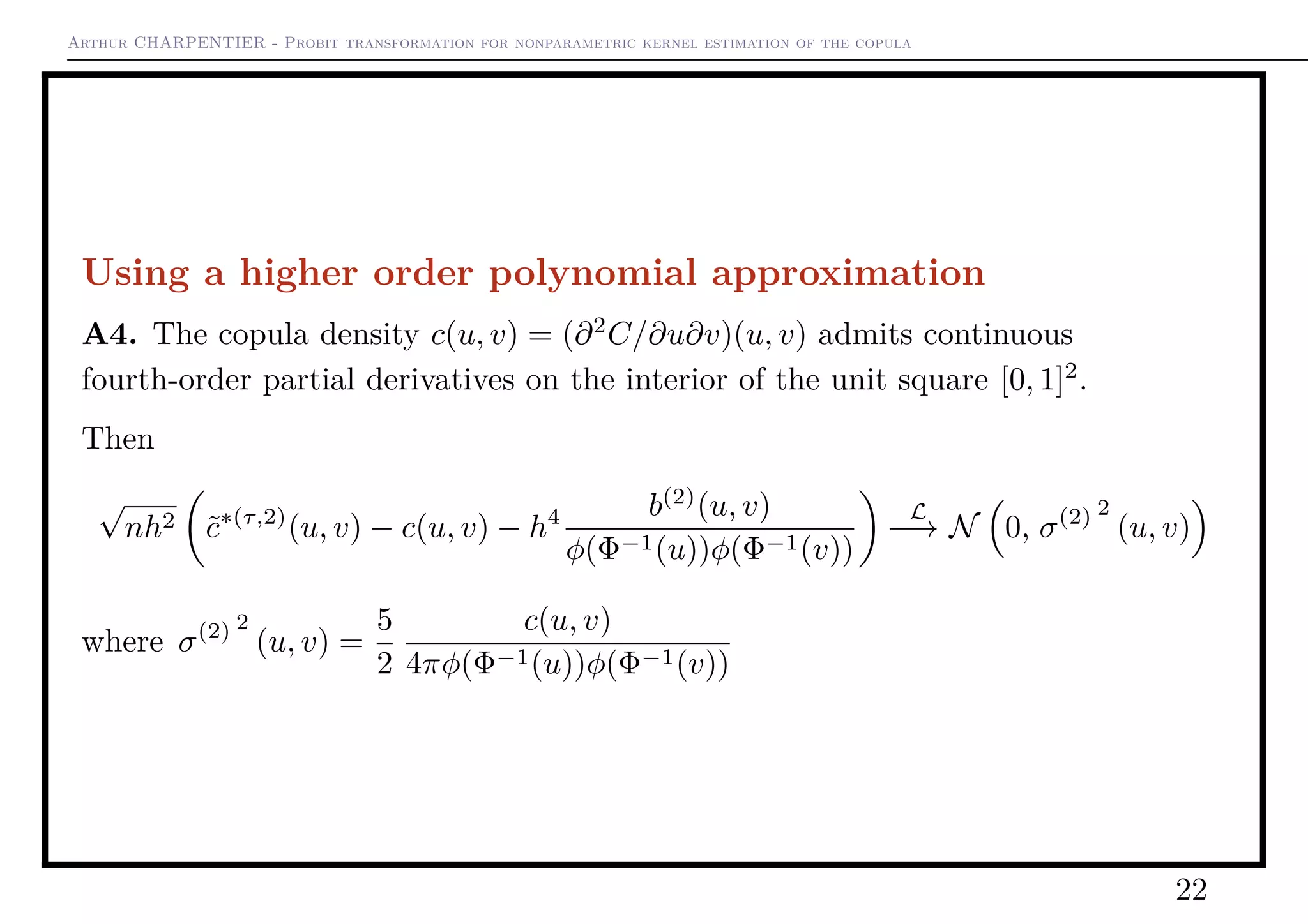 Arthur CHARPENTIER - Probit transformation for nonparametric kernel estimation of the copula
Using a higher order polynomial approximation
A4. The copula density c(u, v) = (∂2
C/∂u∂v)(u, v) admits continuous
fourth-order partial derivatives on the interior of the unit square [0, 1]2
.
Then
√
nh2 ˜c∗(τ,2)
(u, v) − c(u, v) − h4 b(2)
(u, v)
φ(Φ−1(u))φ(Φ−1(v))
L
−→ N 0, σ(2) 2
(u, v)
where σ(2) 2
(u, v) =
5
2
c(u, v)
4πφ(Φ−1(u))φ(Φ−1(v))
22
 