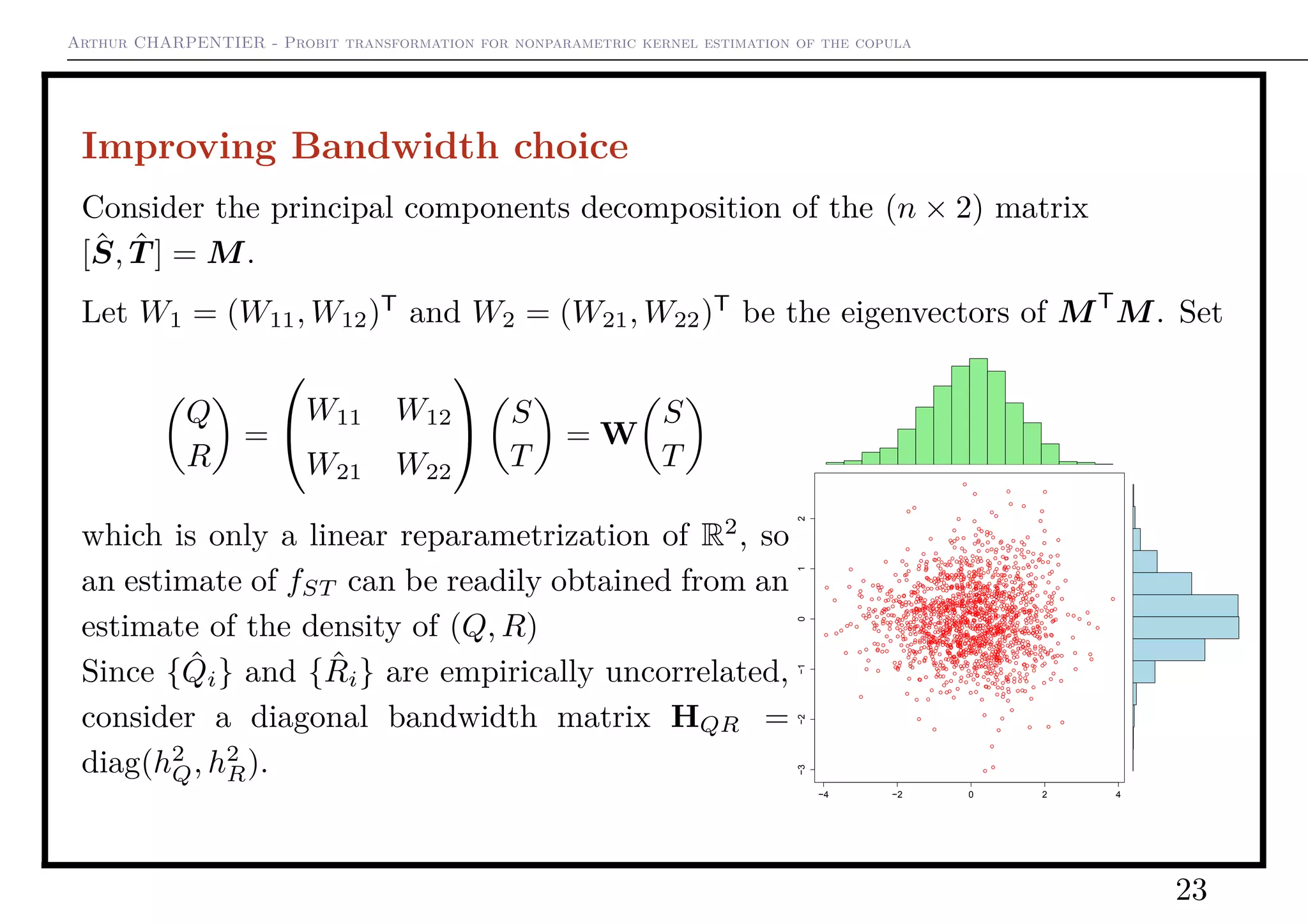 Arthur CHARPENTIER - Probit transformation for nonparametric kernel estimation of the copula
Improving Bandwidth choice
Consider the principal components decomposition of the (n × 2) matrix
[ˆS, ˆT ] = M.
Let W1 = (W11, W12)T
and W2 = (W21, W22)T
be the eigenvectors of MT
M. Set
Q
R
=


W11 W12
W21 W22

 S
T
= W
S
T
which is only a linear reparametrization of R2
, so
an estimate of fST can be readily obtained from an
estimate of the density of (Q, R)
Since { ˆQi} and { ˆRi} are empirically uncorrelated,
consider a diagonal bandwidth matrix HQR =
diag(h2
Q, h2
R).
−4 −2 0 2 4
−3−2−1012
23
 