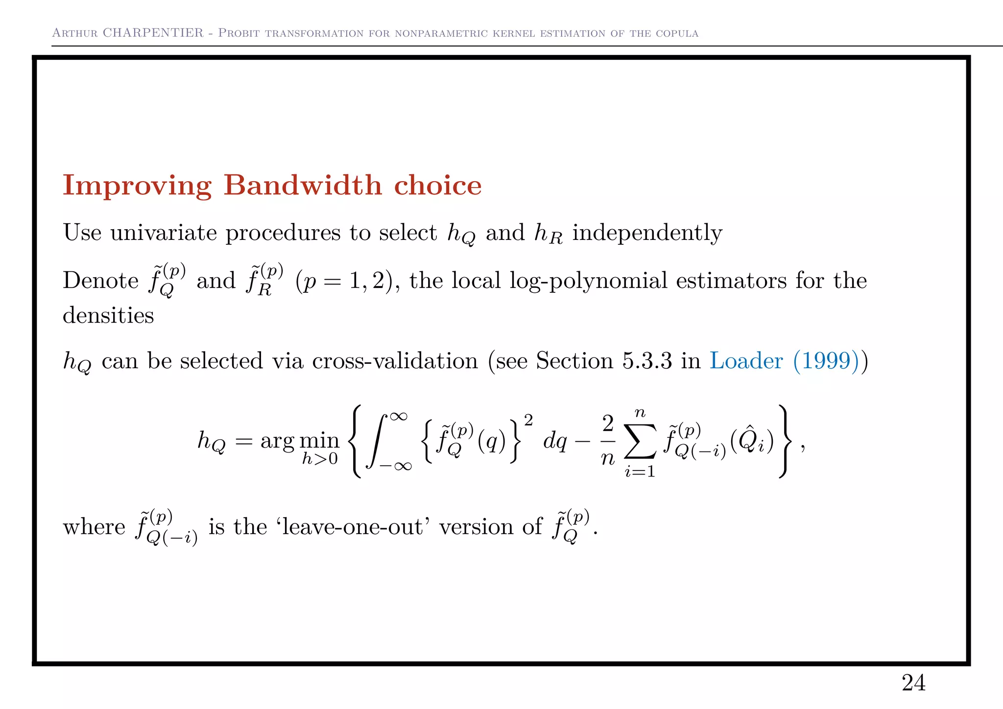 Arthur CHARPENTIER - Probit transformation for nonparametric kernel estimation of the copula
Improving Bandwidth choice
Use univariate procedures to select hQ and hR independently
Denote ˜f
(p)
Q and ˜f
(p)
R (p = 1, 2), the local log-polynomial estimators for the
densities
hQ can be selected via cross-validation (see Section 5.3.3 in Loader (1999))
hQ = arg min
h>0
∞
−∞
˜f
(p)
Q (q)
2
dq −
2
n
n
i=1
˜f
(p)
Q(−i)( ˆQi) ,
where ˜f
(p)
Q(−i) is the ‘leave-one-out’ version of ˜f
(p)
Q .
24
 