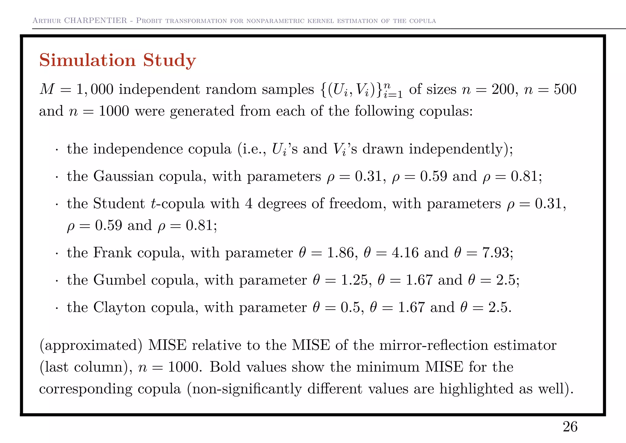 Arthur CHARPENTIER - Probit transformation for nonparametric kernel estimation of the copula
Simulation Study
M = 1, 000 independent random samples {(Ui, Vi)}n
i=1 of sizes n = 200, n = 500
and n = 1000 were generated from each of the following copulas:
· the independence copula (i.e., Ui’s and Vi’s drawn independently);
· the Gaussian copula, with parameters ρ = 0.31, ρ = 0.59 and ρ = 0.81;
· the Student t-copula with 4 degrees of freedom, with parameters ρ = 0.31,
ρ = 0.59 and ρ = 0.81;
· the Frank copula, with parameter θ = 1.86, θ = 4.16 and θ = 7.93;
· the Gumbel copula, with parameter θ = 1.25, θ = 1.67 and θ = 2.5;
· the Clayton copula, with parameter θ = 0.5, θ = 1.67 and θ = 2.5.
(approximated) MISE relative to the MISE of the mirror-reﬂection estimator
(last column), n = 1000. Bold values show the minimum MISE for the
corresponding copula (non-signiﬁcantly diﬀerent values are highlighted as well).
26
 