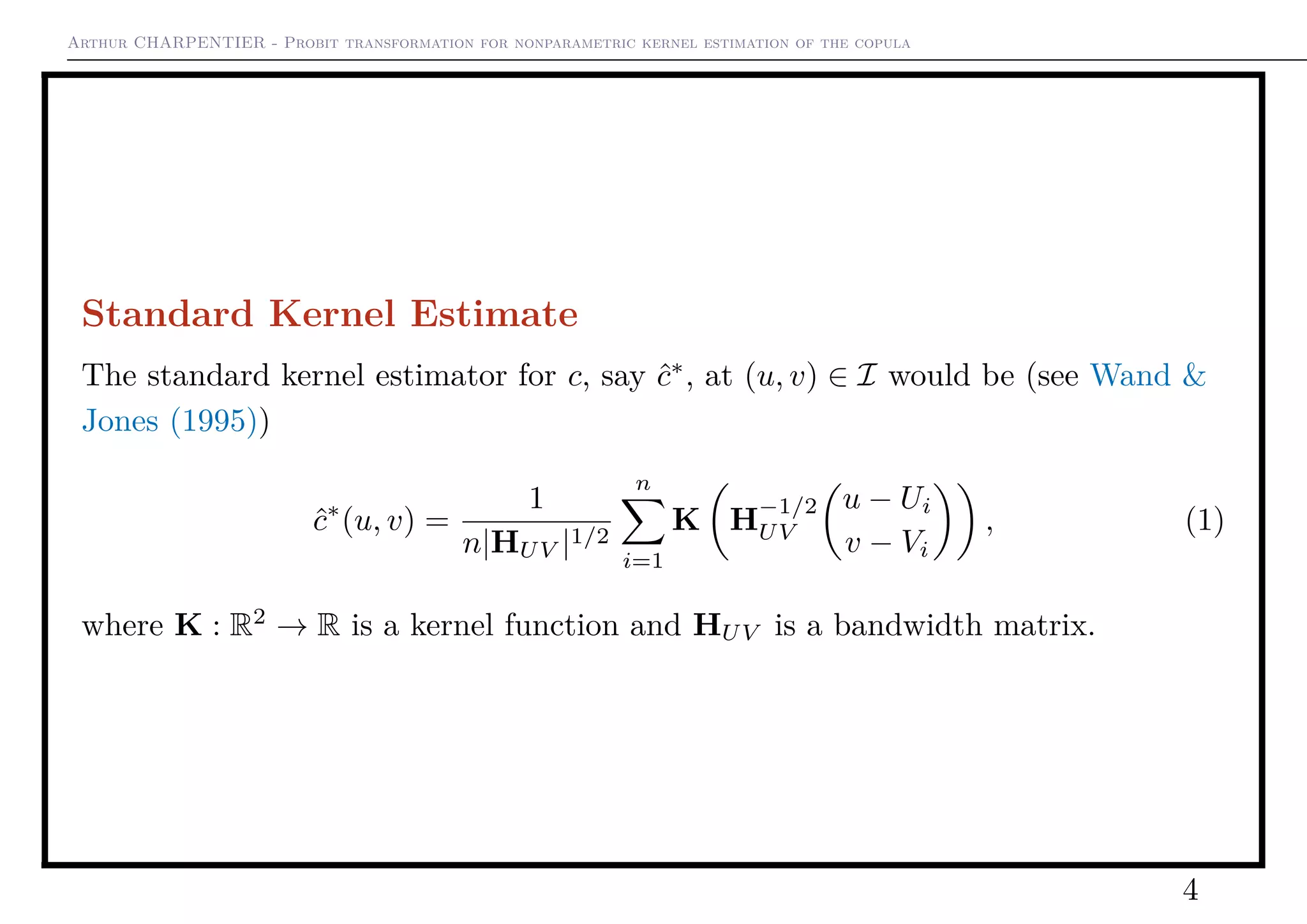 Arthur CHARPENTIER - Probit transformation for nonparametric kernel estimation of the copula
Standard Kernel Estimate
The standard kernel estimator for c, say ˆc∗
, at (u, v) ∈ I would be (see Wand &
Jones (1995))
ˆc∗
(u, v) =
1
n|HUV |1/2
n
i=1
K H
−1/2
UV
u − Ui
v − Vi
, (1)
where K : R2
→ R is a kernel function and HUV is a bandwidth matrix.
4
 