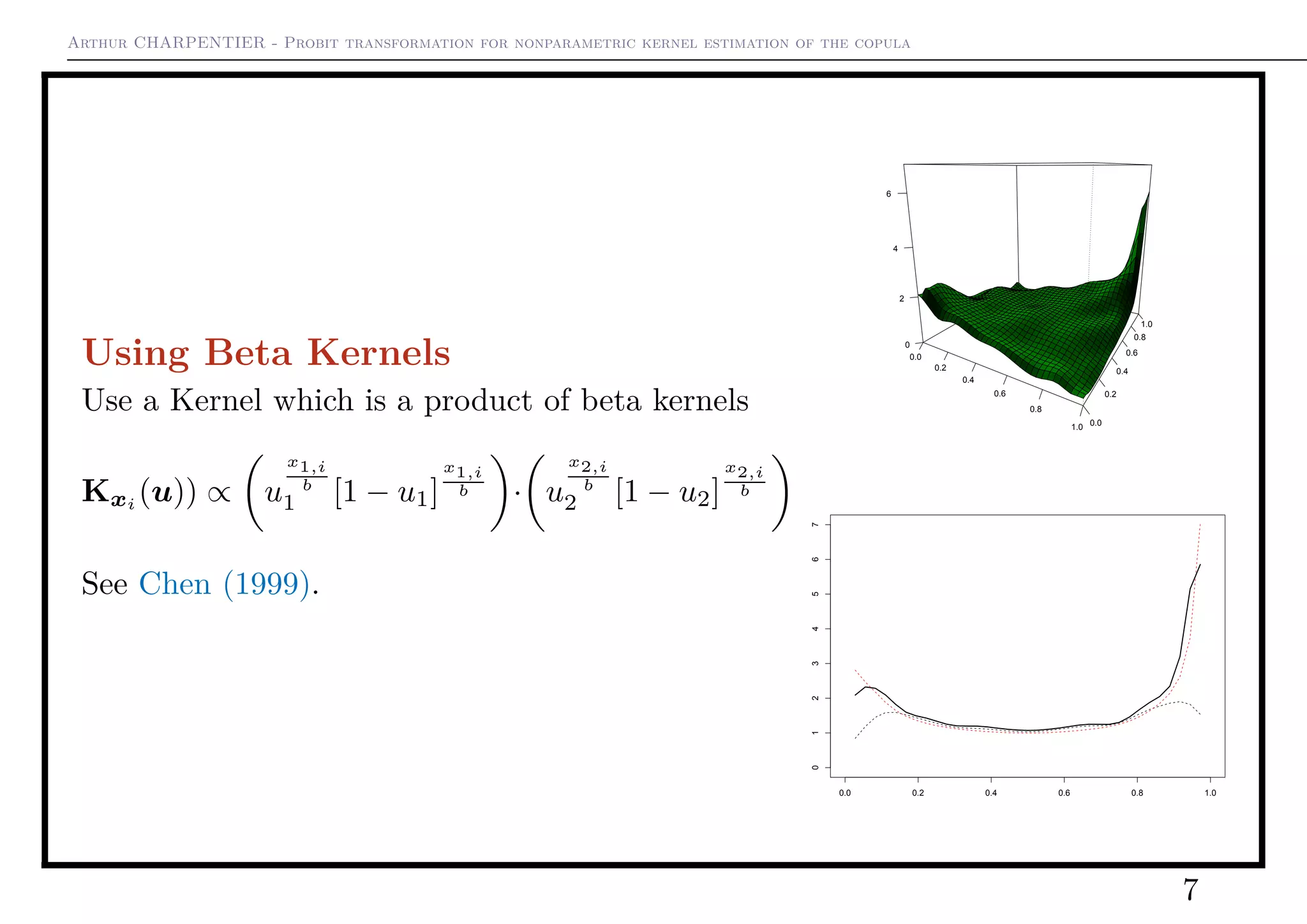 Arthur CHARPENTIER - Probit transformation for nonparametric kernel estimation of the copula
Using Beta Kernels
Use a Kernel which is a product of beta kernels
Kxi
(u)) ∝ u
x1,i
b
1 [1 − u1]
x1,i
b · u
x2,i
b
2 [1 − u2]
x2,i
b
See Chen (1999).
0.0
0.2
0.4
0.6
0.8
1.0 0.0
0.2
0.4
0.6
0.8
1.0
0
2
4
6
0.0 0.2 0.4 0.6 0.8 1.0
01234567
7
 