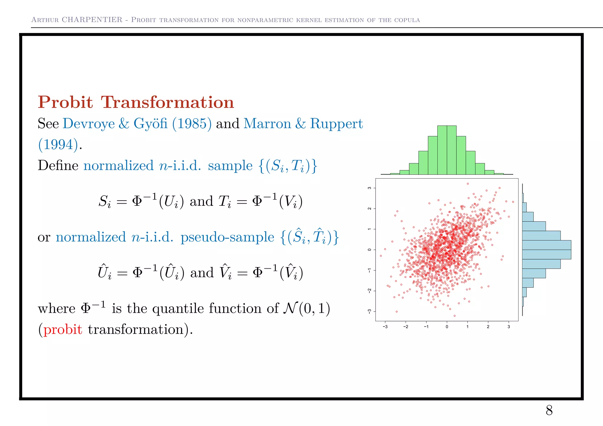 Arthur CHARPENTIER - Probit transformation for nonparametric kernel estimation of the copula
Probit Transformation
See Devroye & Gyöﬁ (1985) and Marron & Ruppert
(1994).
Deﬁne normalized n-i.i.d. sample {(Si, Ti)}
Si = Φ−1
(Ui) and Ti = Φ−1
(Vi)
or normalized n-i.i.d. pseudo-sample {( ˆSi, ˆTi)}
ˆUi = Φ−1
( ˆUi) and ˆVi = Φ−1
( ˆVi)
where Φ−1
is the quantile function of N(0, 1)
(probit transformation). −3 −2 −1 0 1 2 3
−3−2−10123
8
 