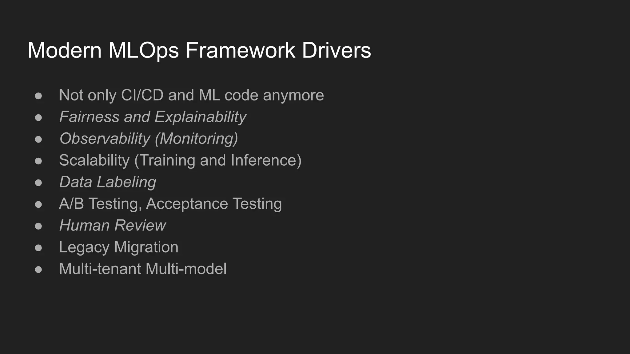 Modern MLOps Framework Drivers ● Not only CI/CD and ML code anymore ● Fairness and Explainability ● Observability (Monitoring) ● Scalability (Training and Inference) ● Data Labeling ● A/B Testing, Acceptance Testing ● Human Review ● Legacy Migration ● Multi-tenant Multi-model 