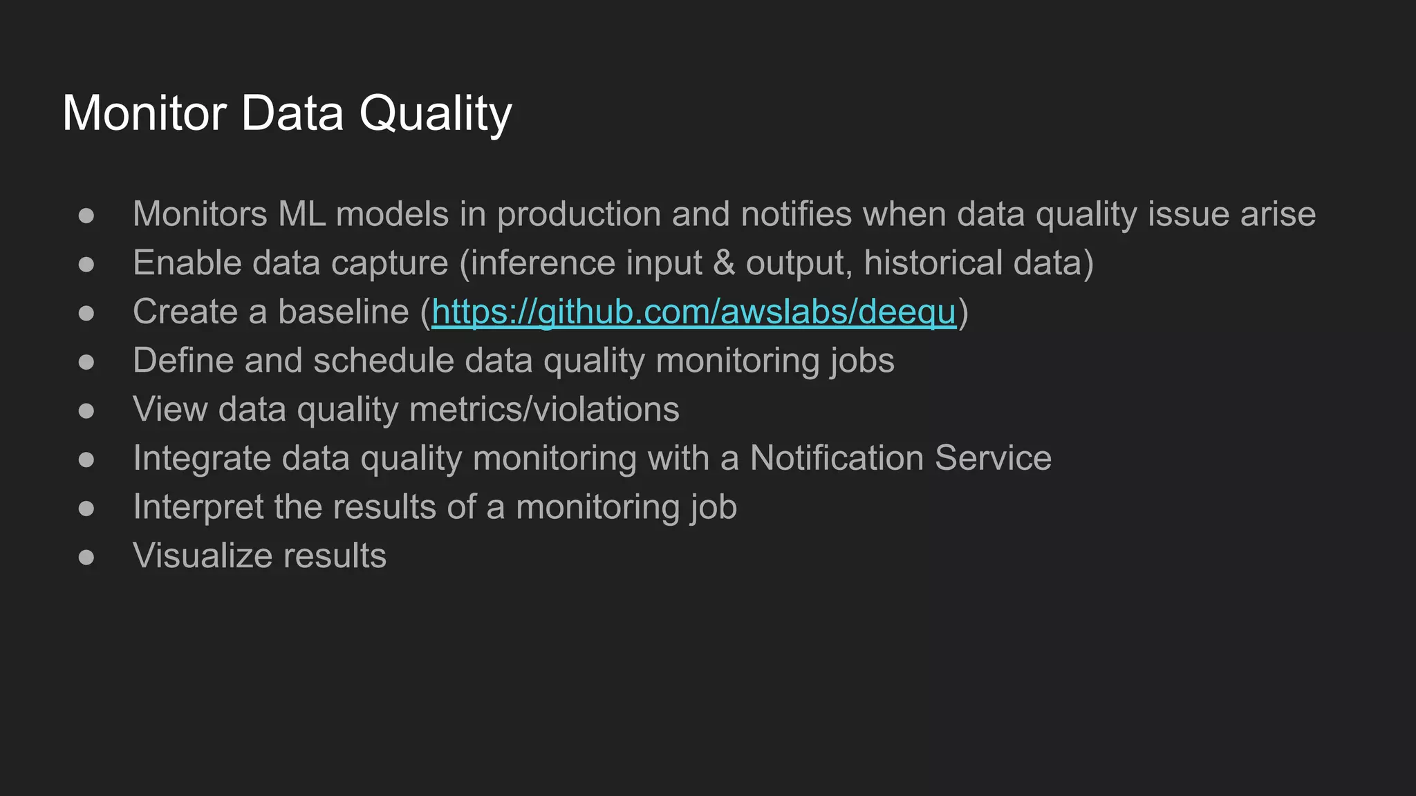 Monitor Data Quality ● Monitors ML models in production and notifies when data quality issue arise ● Enable data capture (inference input & output, historical data) ● Create a baseline (https://github.com/awslabs/deequ) ● Define and schedule data quality monitoring jobs ● View data quality metrics/violations ● Integrate data quality monitoring with a Notification Service ● Interpret the results of a monitoring job ● Visualize results 