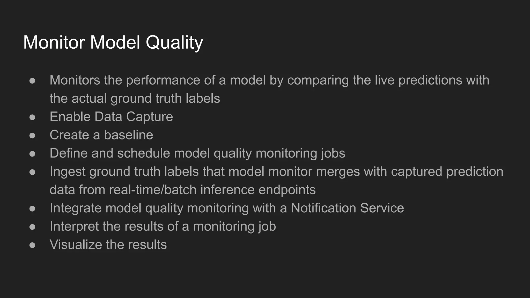 Monitor Model Quality ● Monitors the performance of a model by comparing the live predictions with the actual ground truth labels ● Enable Data Capture ● Create a baseline ● Define and schedule model quality monitoring jobs ● Ingest ground truth labels that model monitor merges with captured prediction data from real-time/batch inference endpoints ● Integrate model quality monitoring with a Notification Service ● Interpret the results of a monitoring job ● Visualize the results 