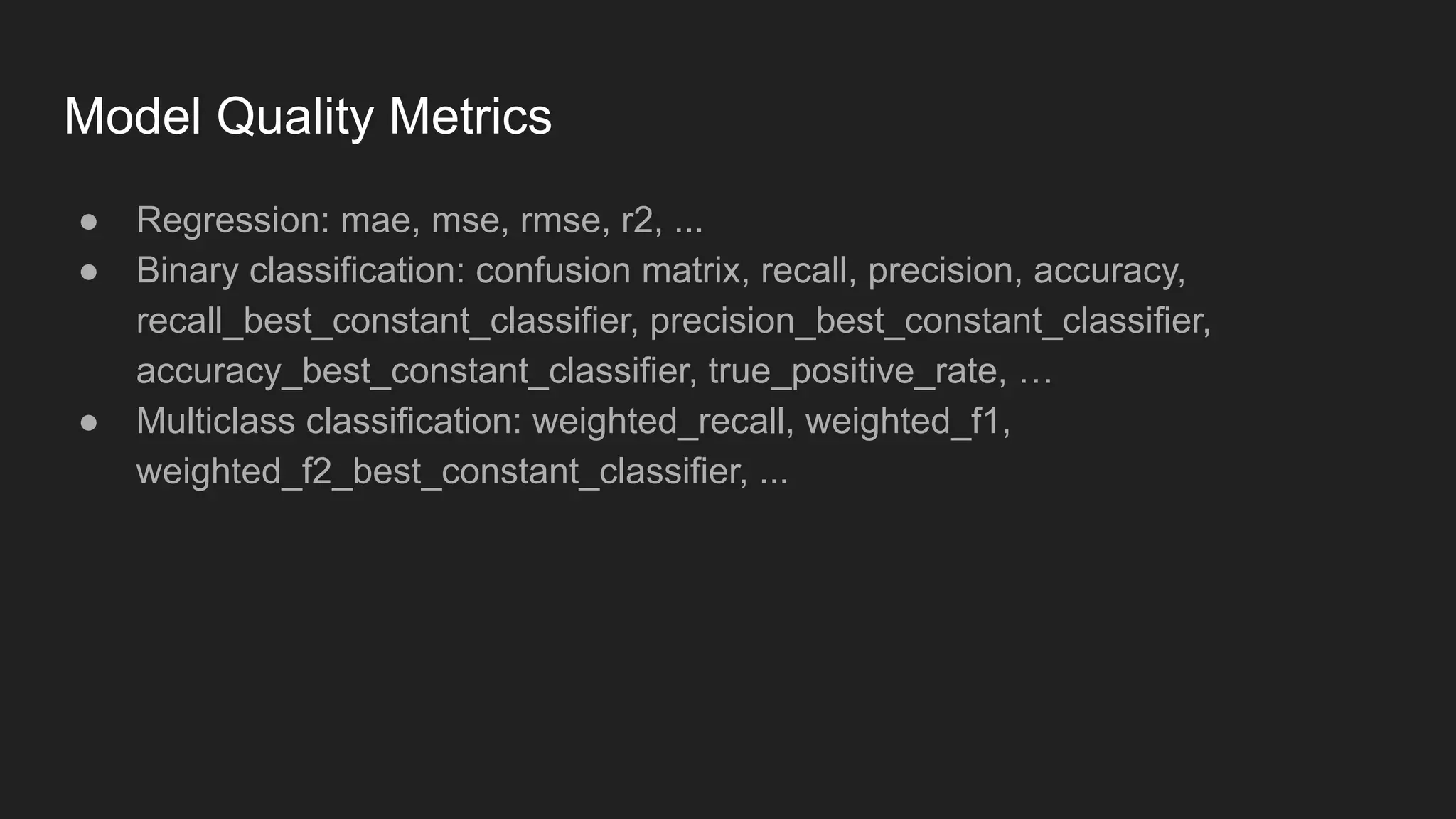 Model Quality Metrics ● Regression: mae, mse, rmse, r2, ... ● Binary classification: confusion matrix, recall, precision, accuracy, recall_best_constant_classifier, precision_best_constant_classifier, accuracy_best_constant_classifier, true_positive_rate, … ● Multiclass classification: weighted_recall, weighted_f1, weighted_f2_best_constant_classifier, ... 