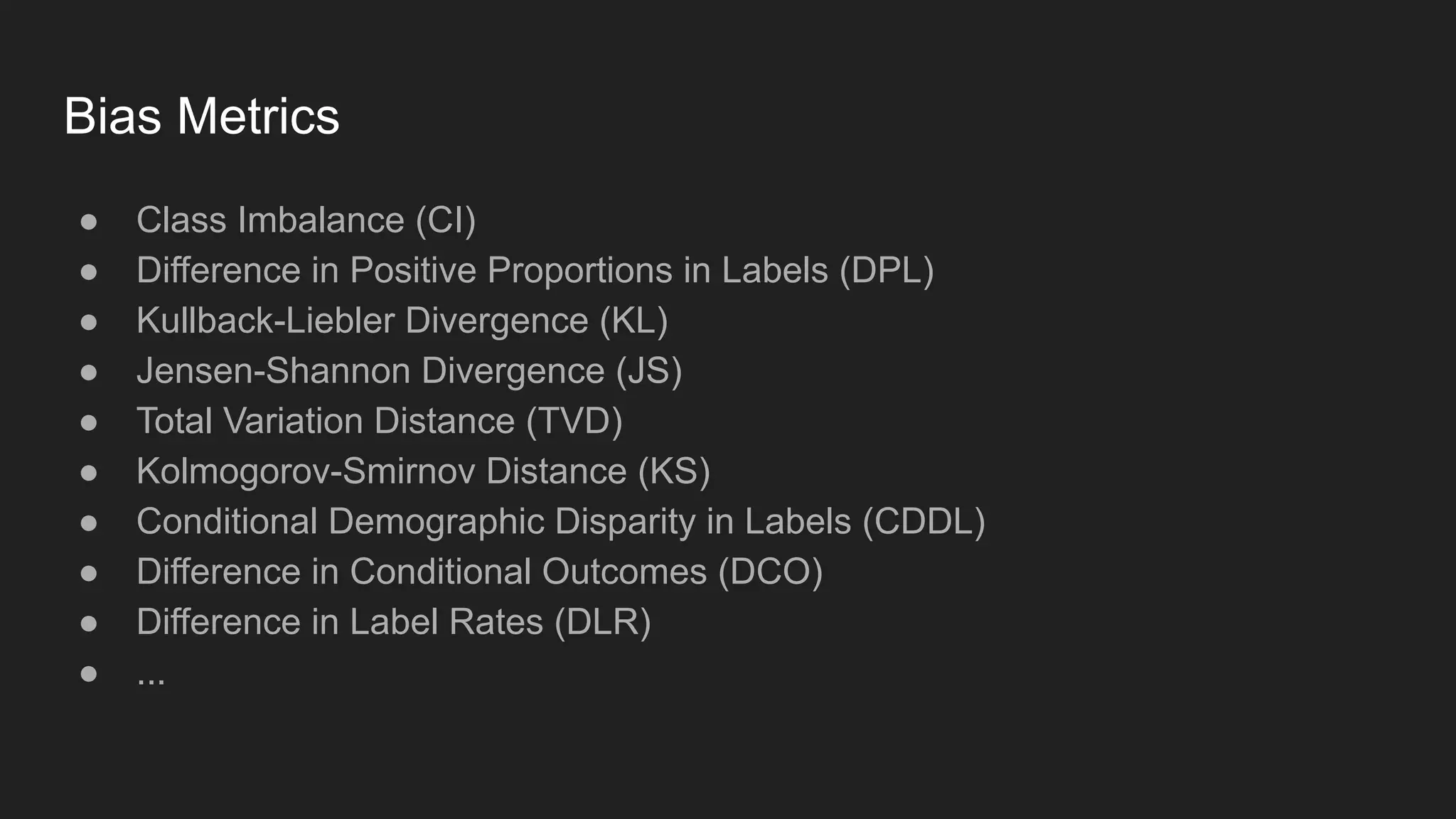 Bias Metrics ● Class Imbalance (CI) ● Difference in Positive Proportions in Labels (DPL) ● Kullback-Liebler Divergence (KL) ● Jensen-Shannon Divergence (JS) ● Total Variation Distance (TVD) ● Kolmogorov-Smirnov Distance (KS) ● Conditional Demographic Disparity in Labels (CDDL) ● Difference in Conditional Outcomes (DCO) ● Difference in Label Rates (DLR) ● ... 