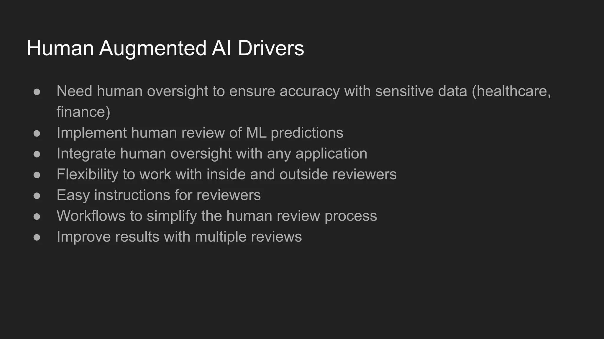 Human Augmented AI Drivers ● Need human oversight to ensure accuracy with sensitive data (healthcare, finance) ● Implement human review of ML predictions ● Integrate human oversight with any application ● Flexibility to work with inside and outside reviewers ● Easy instructions for reviewers ● Workflows to simplify the human review process ● Improve results with multiple reviews 