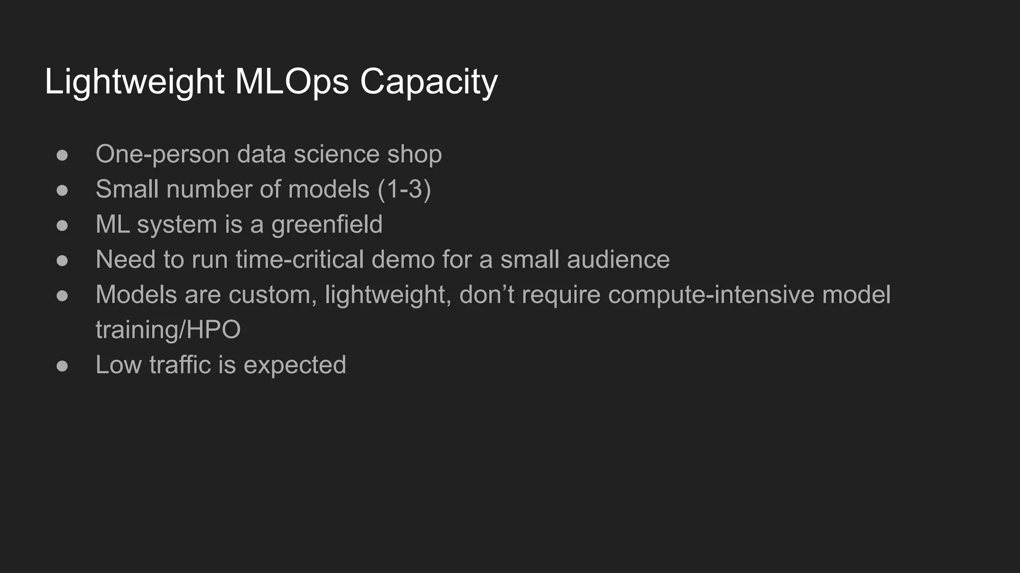Lightweight MLOps Capacity ● One-person data science shop ● Small number of models (1-3) ● ML system is a greenfield ● Need to run time-critical demo for a small audience ● Models are custom, lightweight, don’t require compute-intensive model training/HPO ● Low traffic is expected 