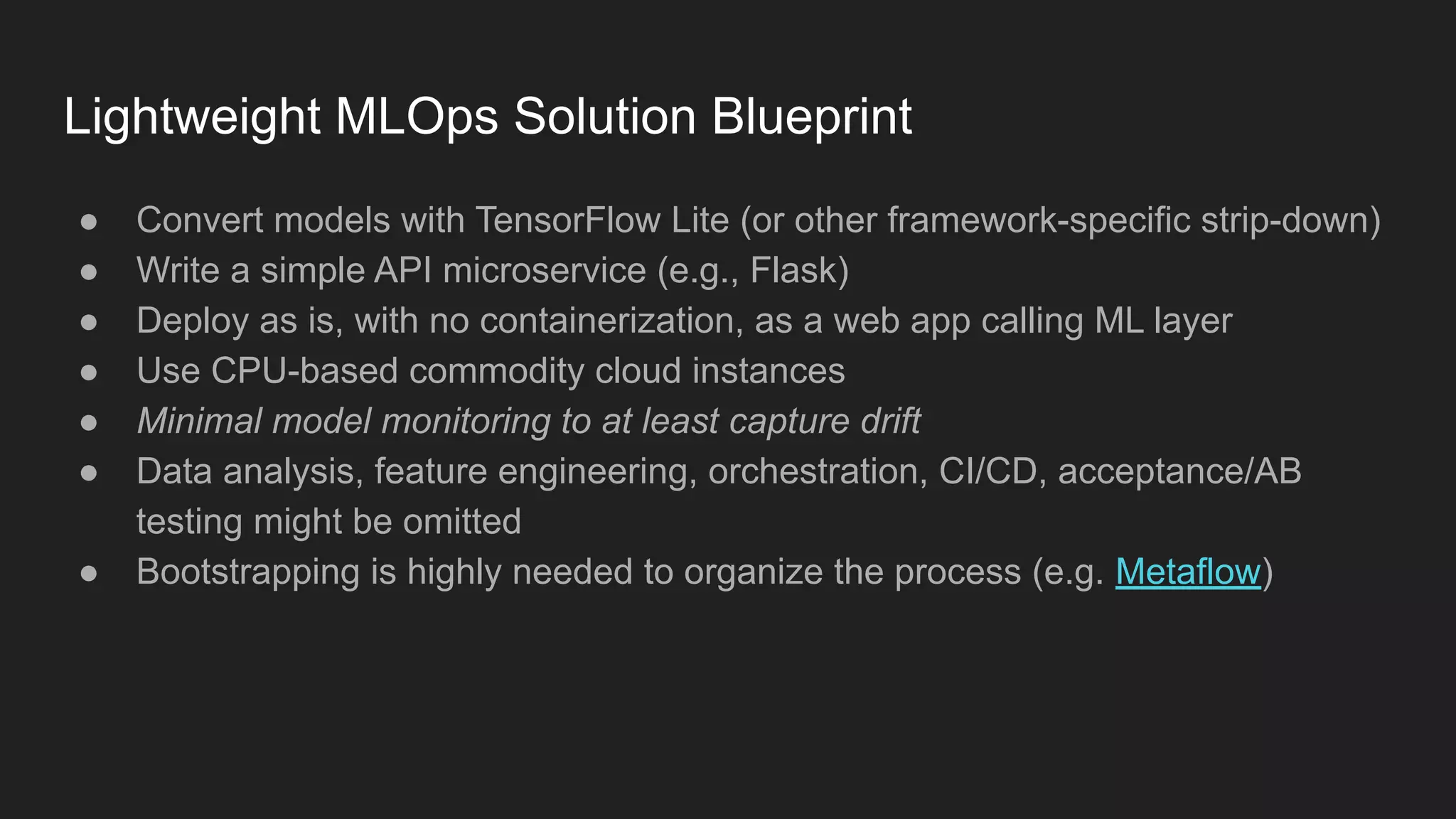 Lightweight MLOps Solution Blueprint ● Convert models with TensorFlow Lite (or other framework-specific strip-down) ● Write a simple API microservice (e.g., Flask) ● Deploy as is, with no containerization, as a web app calling ML layer ● Use CPU-based commodity cloud instances ● Minimal model monitoring to at least capture drift ● Data analysis, feature engineering, orchestration, CI/CD, acceptance/AB testing might be omitted ● Bootstrapping is highly needed to organize the process (e.g. Metaflow) 