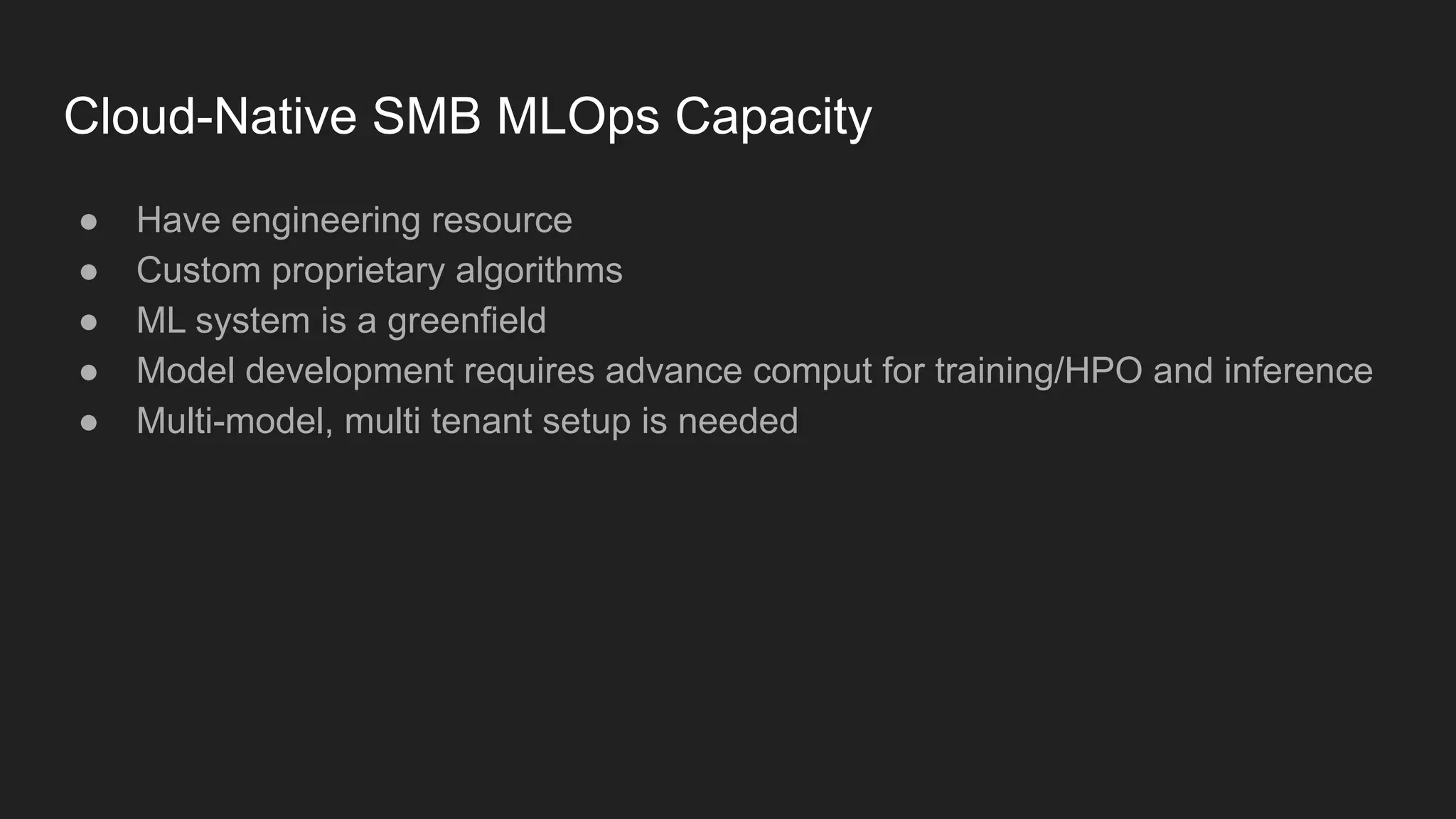 Cloud-Native SMB MLOps Capacity ● Have engineering resource ● Custom proprietary algorithms ● ML system is a greenfield ● Model development requires advance comput for training/HPO and inference ● Multi-model, multi tenant setup is needed 