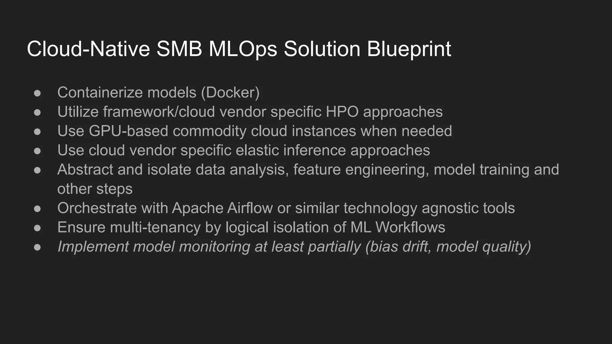 Cloud-Native SMB MLOps Solution Blueprint ● Containerize models (Docker) ● Utilize framework/cloud vendor specific HPO approaches ● Use GPU-based commodity cloud instances when needed ● Use cloud vendor specific elastic inference approaches ● Abstract and isolate data analysis, feature engineering, model training and other steps ● Orchestrate with Apache Airflow or similar technology agnostic tools ● Ensure multi-tenancy by logical isolation of ML Workflows ● Implement model monitoring at least partially (bias drift, model quality) 