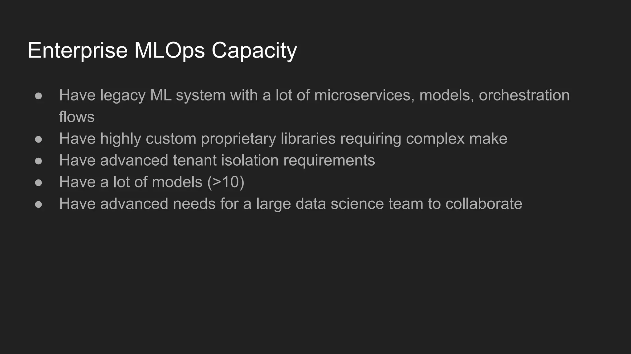 Enterprise MLOps Capacity ● Have legacy ML system with a lot of microservices, models, orchestration flows ● Have highly custom proprietary libraries requiring complex make ● Have advanced tenant isolation requirements ● Have a lot of models (>10) ● Have advanced needs for a large data science team to collaborate 