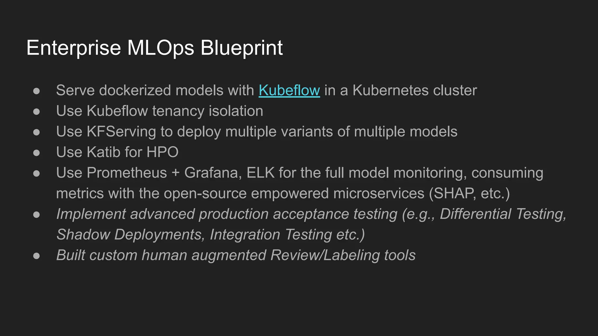 Enterprise MLOps Blueprint ● Serve dockerized models with Kubeflow in a Kubernetes cluster ● Use Kubeflow tenancy isolation ● Use KFServing to deploy multiple variants of multiple models ● Use Katib for HPO ● Use Prometheus + Grafana, ELK for the full model monitoring, consuming metrics with the open-source empowered microservices (SHAP, etc.) ● Implement advanced production acceptance testing (e.g., Differential Testing, Shadow Deployments, Integration Testing etc.) ● Built custom human augmented Review/Labeling tools 