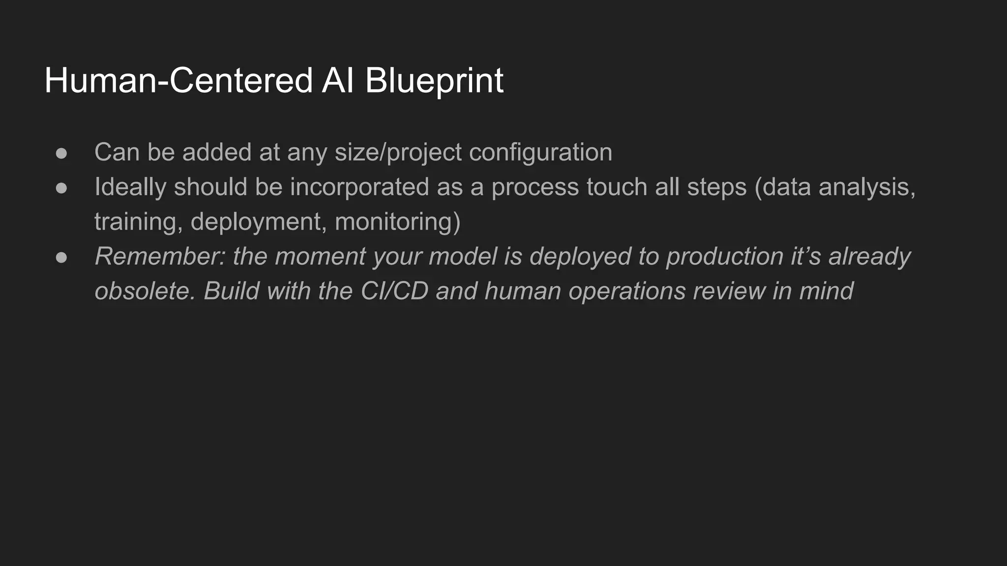 Human-Centered AI Blueprint ● Can be added at any size/project configuration ● Ideally should be incorporated as a process touch all steps (data analysis, training, deployment, monitoring) ● Remember: the moment your model is deployed to production it’s already obsolete. Build with the CI/CD and human operations review in mind 