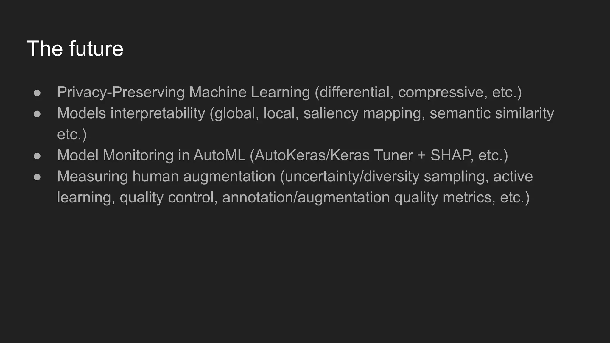 The future ● Privacy-Preserving Machine Learning (differential, compressive, etc.) ● Models interpretability (global, local, saliency mapping, semantic similarity etc.) ● Model Monitoring in AutoML (AutoKeras/Keras Tuner + SHAP, etc.) ● Measuring human augmentation (uncertainty/diversity sampling, active learning, quality control, annotation/augmentation quality metrics, etc.) 