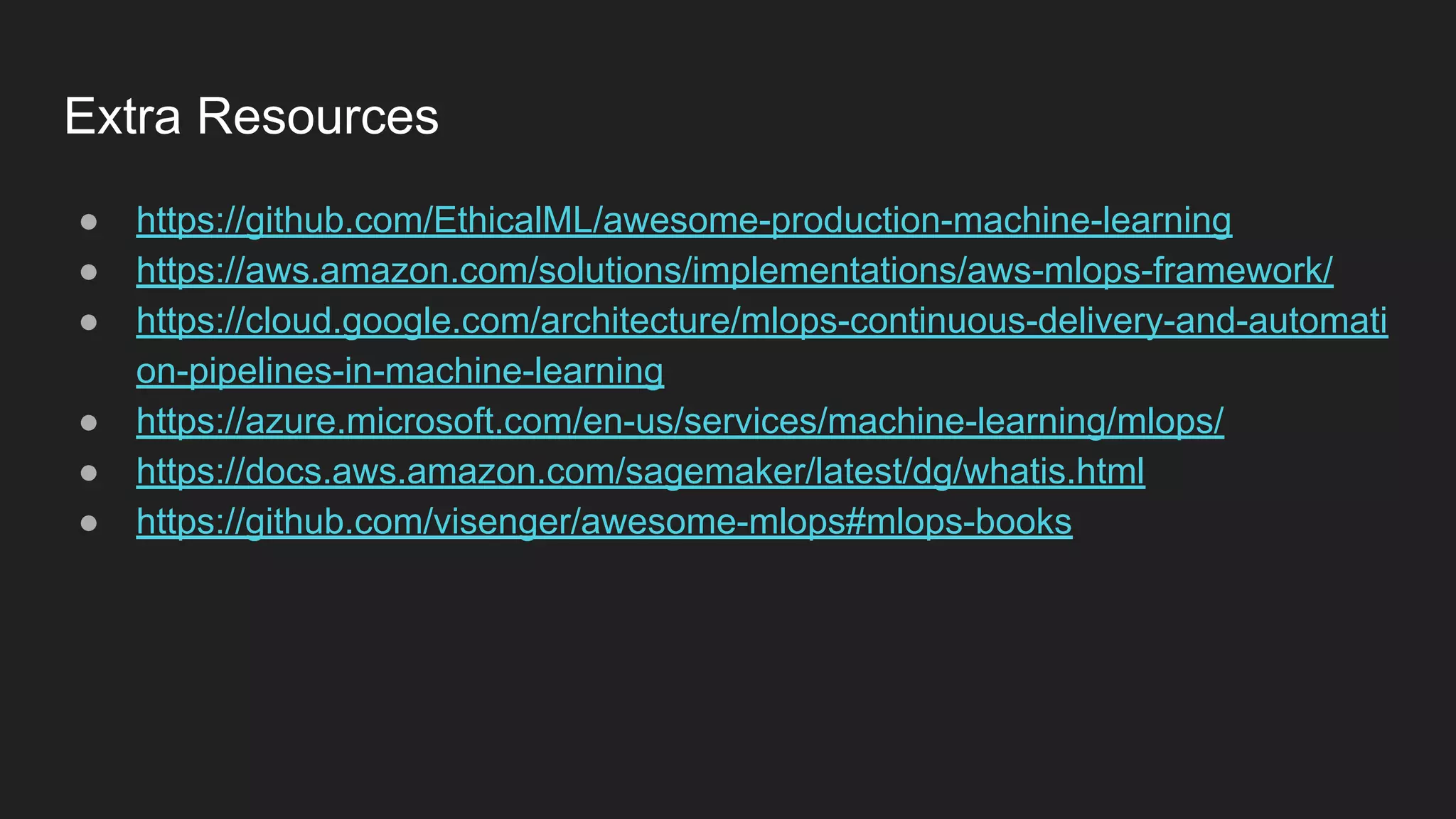 Extra Resources ● https://github.com/EthicalML/awesome-production-machine-learning ● https://aws.amazon.com/solutions/implementations/aws-mlops-framework/ ● https://cloud.google.com/architecture/mlops-continuous-delivery-and-automati on-pipelines-in-machine-learning ● https://azure.microsoft.com/en-us/services/machine-learning/mlops/ ● https://docs.aws.amazon.com/sagemaker/latest/dg/whatis.html ● https://github.com/visenger/awesome-mlops#mlops-books 