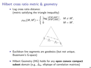 Hilbert cross ratio metric & geometry
Log cross ratio distance:
(metric satisfying the triangle inequality)
ρHG(M, M′
) =
{
log |A′M||AM′|
|A′M′||AM| , M ̸= M′,
0 M = M′.
Euclidean line segments are geodesics (but not unique,
Busemann’s G-space)
Hilbert Geometry (HG) holds for any open convex compact
subset domain (e.g., ∆d , elliptope of correlation matrices)
13
 