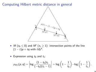 Computing Hilbert metric distance in general
M (t0 ≤ 0) and M′ (t1 ≥ 1): intersection points of the line
(1 − t)p + tq with ∂∆d .
Expression using t0 and t1:
ρHG(p, q) = log
(1 − t0)t1
(−t0)(t1 − 1)
= log
(
1 −
1
t0
)
−log
(
1 −
1
t1
)
.
18
 