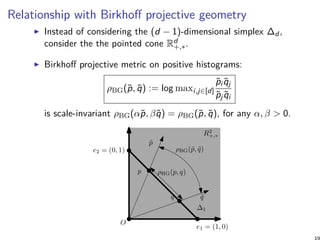 Relationship with Birkhoﬀ projective geometry
Instead of considering the (d − 1)-dimensional simplex ∆d ,
consider the the pointed cone Rd
+,∗.
Birkhoﬀ projective metric on positive histograms:
ρBG(˜p, ˜q) := log maxi,j∈[d]
˜pi ˜qj
˜pj ˜qi
is scale-invariant ρBG(α˜p, β˜q) = ρBG(˜p, ˜q), for any α, β > 0.
O
˜p
˜q
p
q
e1 = (1, 0)
e2 = (0, 1)
∆1
R2
+,∗
ρHG(p, q)
ρBG(˜p, ˜q)
19
 
