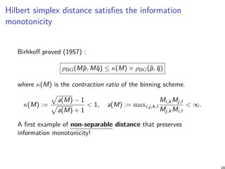 Hilbert simplex distance satisﬁes the information
monotonicity
Birhkoﬀ proved (1957) :
ρBG(M˜p, M˜q) ≤ κ(M) × ρBG(˜p, ˜q)
where κ(M) is the contraction ratio of the binning scheme.
κ(M) :=
√
a(M) − 1
√
a(M) + 1
< 1, a(M) := maxi,j,k,l
Mi,kMj,l
Mj,kMi,l
< ∞.
A ﬁrst example of non-separable distance that preserves
information monotonicity!
20
 