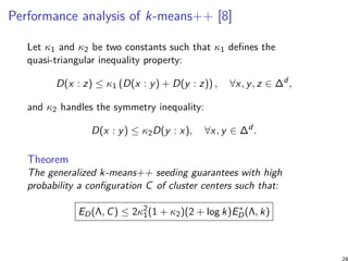 Performance analysis of k-means++ [8]
Let κ1 and κ2 be two constants such that κ1 deﬁnes the
quasi-triangular inequality property:
D(x : z) ≤ κ1 (D(x : y) + D(y : z)) , ∀x, y, z ∈ ∆d
,
and κ2 handles the symmetry inequality:
D(x : y) ≤ κ2D(y : x), ∀x, y ∈ ∆d
.
Theorem
The generalized k-means++ seeding guarantees with high
probability a conﬁguration C of cluster centers such that:
ED(Λ, C) ≤ 2κ2
1(1 + κ2)(2 + log k)E∗
D(Λ, k)
29
 