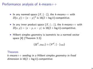 Performance analysis of k-means++
In any normed space (X, ∥ · ∥), the k-means++ with
D(x, y) = ∥x − y∥2 is 16(2 + log k)-competitive.
In any inner product space (X, ⟨·, ·⟩), the k-means++ with
D(x, y) = ⟨x − y, x − y⟩ is 16(2 + log k)-competitive.
Hilbert simplex geometry is isometric to a normed vector
space [4] (Theorem 3.3):
(∆d
, ρHG) ≃ (V d
, ∥ · ∥NH)
Theorem
k-means++ seeding in a Hilbert simplex geometry in ﬁxed
dimension is 16(2 + log k)-competitive.
31
 