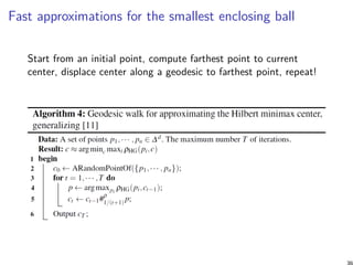 Fast approximations for the smallest enclosing ball
Start from an initial point, compute farthest point to current
center, displace center along a geodesic to farthest point, repeat!
36
 