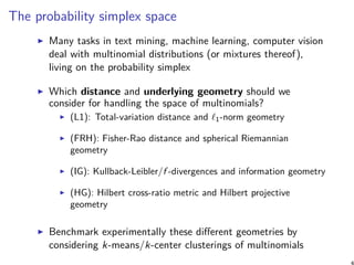 The probability simplex space
Many tasks in text mining, machine learning, computer vision
deal with multinomial distributions (or mixtures thereof),
living on the probability simplex
Which distance and underlying geometry should we
consider for handling the space of multinomials?
(L1): Total-variation distance and ℓ1-norm geometry
(FRH): Fisher-Rao distance and spherical Riemannian
geometry
(IG): Kullback-Leibler/f -divergences and information geometry
(HG): Hilbert cross-ratio metric and Hilbert projective
geometry
Benchmark experimentally these diﬀerent geometries by
considering k-means/k-center clusterings of multinomials
4
 