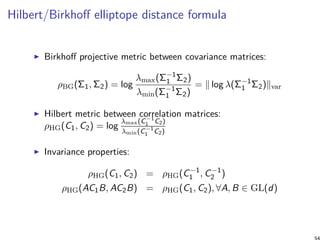 Hilbert/Birkhoﬀ elliptope distance formula
Birkhoﬀ projective metric between covariance matrices:
ρBG(Σ1, Σ2) = log
λmax(Σ−1
1 Σ2)
λmin(Σ−1
1 Σ2)
= ∥ log λ(Σ−1
1 Σ2)∥var
Hilbert metric between correlation matrices:
ρHG(C1, C2) = log
λmax(C−1
1 C2)
λmin(C−1
1 C2)
Invariance properties:
ρHG(C1, C2) = ρHG(C−1
1 , C−1
2 )
ρHG(AC1B, AC2B) = ρHG(C1, C2), ∀A, B ∈ GL(d)
54
 