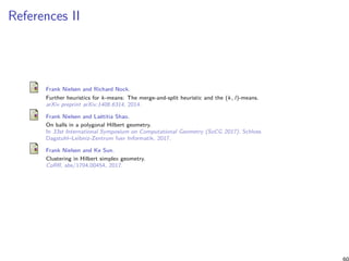 References II
Frank Nielsen and Richard Nock.
Further heuristics for k-means: The merge-and-split heuristic and the (k, l)-means.
arXiv preprint arXiv:1406.6314, 2014.
Frank Nielsen and Laëtitia Shao.
On balls in a polygonal Hilbert geometry.
In 33st International Symposium on Computational Geometry (SoCG 2017). Schloss
Dagstuhl–Leibniz-Zentrum fuer Informatik, 2017.
Frank Nielsen and Ke Sun.
Clustering in Hilbert simplex geometry.
CoRR, abs/1704.00454, 2017.
60
 