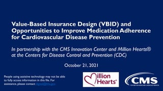 Value-Based Insurance Design (VBID) and
Opportunities to Improve Medication Adherence
for Cardiovascular Disease Prevention
In partnership with the CMS Innovation Center and Million Hearts®
at the Centers for Disease Control and Prevention (CDC)
October 21, 2021
People using assistive technology may not be able
to fully access information in this file. For
assistance, please contact digital@hhs.gov
 