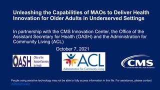 Unleashing the Capabilities of MAOs to Deliver Health
Innovation for Older Adults in Underserved Settings
In partnership with the CMS Innovation Center, the Office of the
Assistant Secretary for Health (OASH) and the Administration for
Community Living (ACL)
October 7, 2021
People using assistive technology may not be able to fully access information in this file. For assistance, please contact
digital@hhs.gov
 