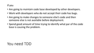 You need TDD
If you
• Are going to maintain code base developed by other developers.
• Work with developers who do not accept their code has bugs.
• Are going to make changes to someone else’s code and then
someone else is not available before deployment.
• Spend good amount of time trying to identify what par of the code
base is causing the problem.
 