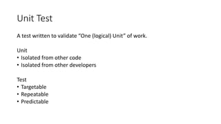 Unit Test
A test written to validate “One (logical) Unit” of work.
Unit
• Isolated from other code
• Isolated from other developers
Test
• Targetable
• Repeatable
• Predictable
 