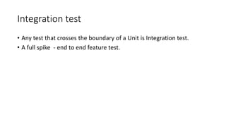 Integration test
• Any test that crosses the boundary of a Unit is Integration test.
• A full spike - end to end feature test.
 