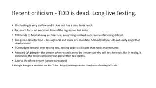 Recent criticism - TDD is dead. Long live Testing.
• Unit testing is very shallow and it does not has a cross layer reach.
• Too much focus on execution time of the regression test suite.
• TDD tends to Mocks heavy architecture, everything stubbed out creates refactoring difficult.
• Red-green-refactor loop – less optional and more of a mandate. Some developers do not really enjoy that
development.
• TDD nudges towards over testing cost, testing code is still code that needs maintenance.
• Reduced QA people – the person who created cannot be the person who will test to break. But in reality, it
eliminated the testers who only run pre written test scripts.
• Cost Vs life of the system (ignore rare cases)
6 Google hangout sessions on YouTube - http://www.youtube.com/watch?v=z9quxZsLcfo
 