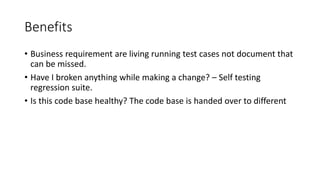Benefits
• Business requirement are living running test cases not document that
can be missed.
• Have I broken anything while making a change? – Self testing
regression suite.
• Is this code base healthy? The code base is handed over to different
 