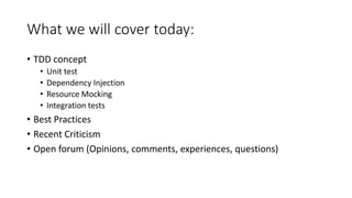 What we will cover today:
• TDD concept
• Unit test
• Dependency Injection
• Resource Mocking
• Integration tests
• Best Practices
• Recent Criticism
• Open forum (Opinions, comments, experiences, questions)
 