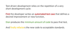 Test-driven development relies on the repetition of a very
short development cycle:
First the developer writes an automated test case that defines a
desired improvement or new function,
then produces the minimum amount of code to pass that test,
And finally refactors the new code to acceptable standards.
 