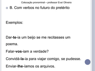 Colocação pronominal – professor Evaí Oliveira 
 B. Com verbos no futuro do pretérito 
Exemplos: 
Dar-te-ia um beijo se me recitasses um 
poema. 
Falar-vos-iam a verdade? 
Convidá-la-ia para viajar comigo, se pudesse. 
Enviar-lhe-íamos os arquivos. 
 