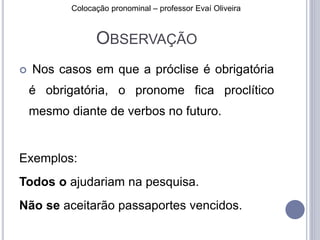 Colocação pronominal – professor Evaí Oliveira 
OBSERVAÇÃO 
 Nos casos em que a próclise é obrigatória 
é obrigatória, o pronome fica proclítico 
mesmo diante de verbos no futuro. 
Exemplos: 
Todos o ajudariam na pesquisa. 
Não se aceitarão passaportes vencidos. 
 