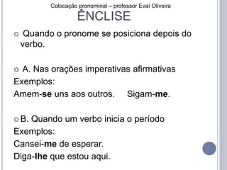 Colocação pronominal – professor Evaí Oliveira 
ÊNCLISE 
 Quando o pronome se posiciona depois do 
verbo. 
 A. Nas orações imperativas afirmativas 
Exemplos: 
Amem-se uns aos outros. Sigam-me. 
B. Quando um verbo inicia o período 
Exemplos: 
Cansei-me de esperar. 
Diga-lhe que estou aqui. 
 