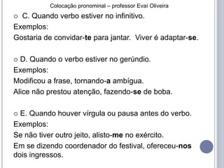 Colocação pronominal – professor Evaí Oliveira 
 C. Quando verbo estiver no infinitivo. 
Exemplos: 
Gostaria de convidar-te para jantar. Viver é adaptar-se. 
 D. Quando o verbo estiver no gerúndio. 
Exemplos: 
Modificou a frase, tornando-a ambígua. 
Alice não prestou atenção, fazendo-se de boba. 
 E. Quando houver vírgula ou pausa antes do verbo. 
Exemplos: 
Se não tiver outro jeito, alisto-me no exército. 
Em se dizendo coordenador do festival, ofereceu-nos 
dois ingressos. 
 