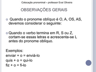 Colocação pronominal – professor Evaí Oliveira 
OBSERVAÇÕES GERAIS 
 Quando o pronome oblíquo é O, A, OS, AS, 
devemos considerar o seguinte: 
Quando o verbo termina em R, S ou Z, 
cortam-se essas letras e acrescenta-se L 
antes do pronome oblíquo. 
Exemplos: 
enviar + o = enviá-lo 
quis + o = qui-lo 
fiz + o = fi-lo 
 